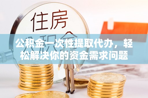 武隆公积金一次性提取代办，轻松解决你的资金需求问题