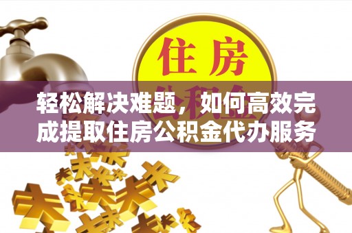 武隆轻松解决难题，如何高效完成提取住房公积金代办服务