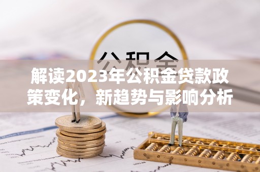 武隆解读2023年公积金贷款政策变化，新趋势与影响分析