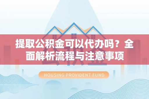 武隆提取公积金可以代办吗？全面解析流程与注意事项