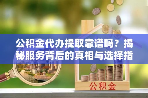 武隆公积金代办提取靠谱吗？揭秘服务背后的真相与选择指南