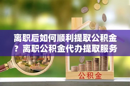 武隆离职后如何顺利提取公积金？离职公积金代办提取服务助力无忧办理