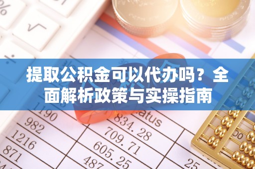 武隆提取公积金可以代办吗？全面解析政策与实操指南