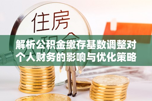 武隆解析公积金缴存基数调整对个人财务的影响与优化策略