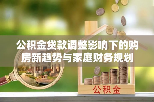 武隆公积金贷款调整影响下的购房新趋势与家庭财务规划
