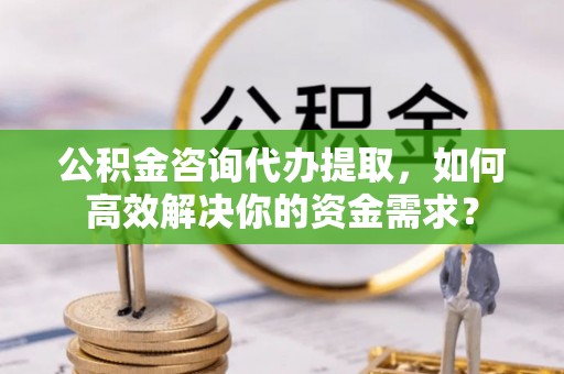 武隆公积金咨询代办提取，如何高效解决你的资金需求？