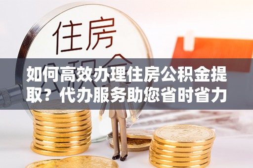 武隆如何高效办理住房公积金提取？代办服务助您省时省力