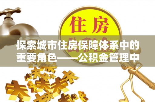 武隆探索城市住房保障体系中的重要角色——公积金管理中心