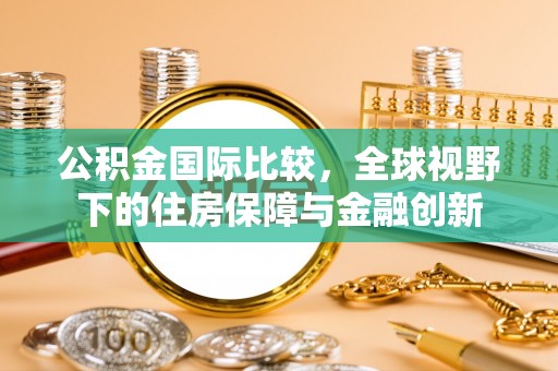 武隆公积金国际比较，全球视野下的住房保障与金融创新