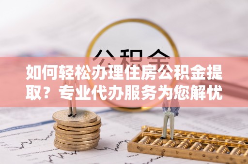 武隆如何轻松办理住房公积金提取？专业代办服务为您解忧