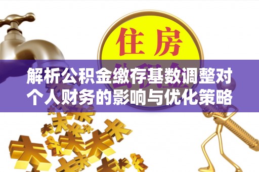 武隆解析公积金缴存基数调整对个人财务的影响与优化策略