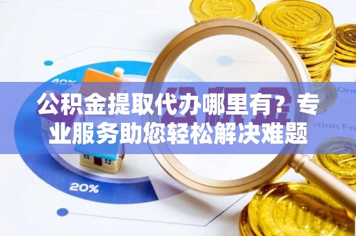 武隆公积金提取代办哪里有？专业服务助您轻松解决难题