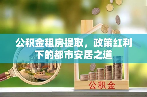 武隆公积金租房提取，政策红利下的都市安居之道