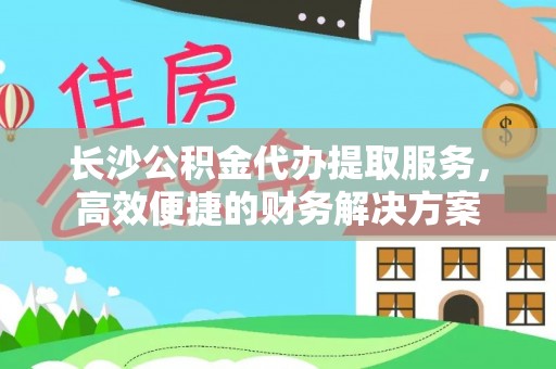 武隆长沙公积金代办提取服务，高效便捷的财务解决方案