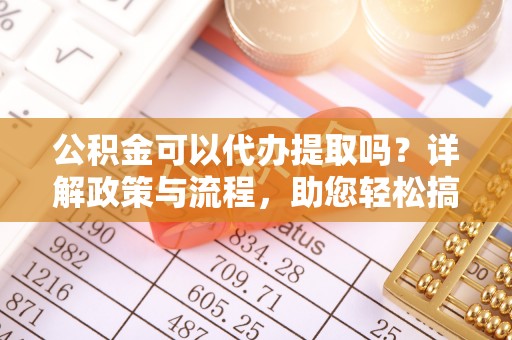 武隆公积金可以代办提取吗？详解政策与流程，助您轻松搞定！