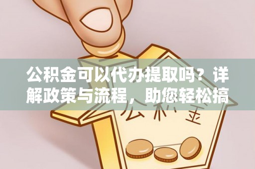 武隆公积金可以代办提取吗？详解政策与流程，助您轻松搞定！