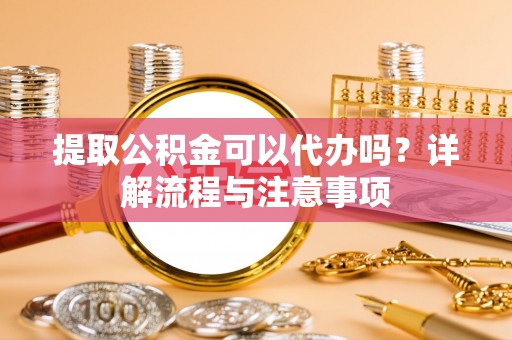 武隆提取公积金可以代办吗？详解流程与注意事项