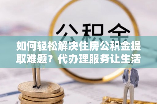武隆如何轻松解决住房公积金提取难题？代办理服务让生活更简单