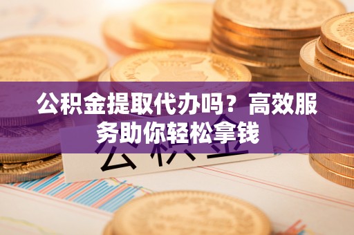 武隆公积金提取代办吗？高效服务助你轻松拿钱