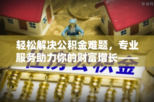 武隆轻松解决公积金难题，专业服务助力你的财富增长——代办公积金提取