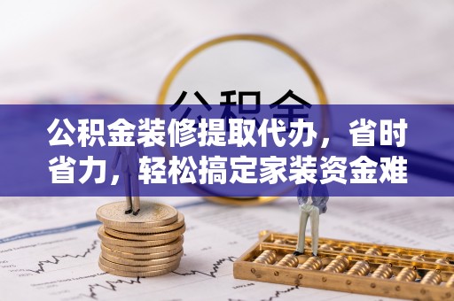 武隆公积金装修提取代办，省时省力，轻松搞定家装资金难题