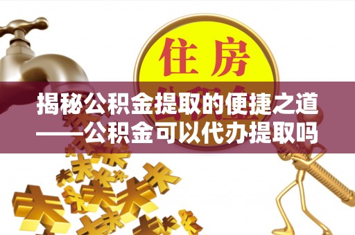 武隆揭秘公积金提取的便捷之道——公积金可以代办提取吗？