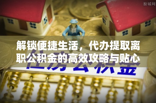 武隆解锁便捷生活，代办提取离职公积金的高效攻略与贴心建议
