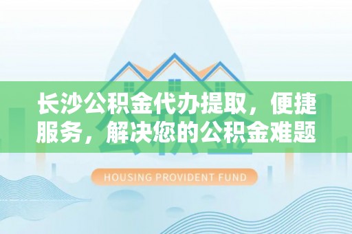 武隆长沙公积金代办提取，便捷服务，解决您的公积金难题