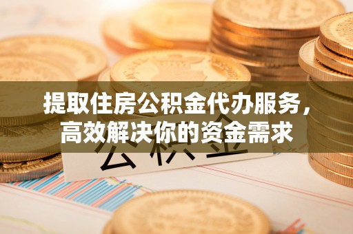 武隆提取住房公积金代办服务，高效解决你的资金需求