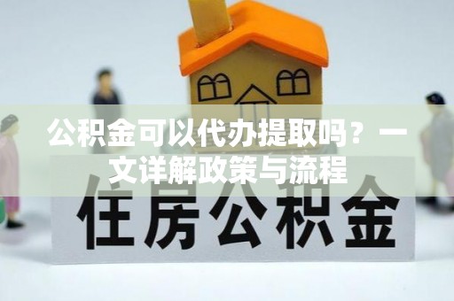 武隆公积金可以代办提取吗？一文详解政策与流程