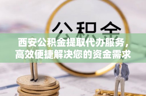 武隆西安公积金提取代办服务，高效便捷解决您的资金需求