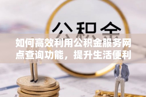 武隆如何高效利用公积金服务网点查询功能，提升生活便利性