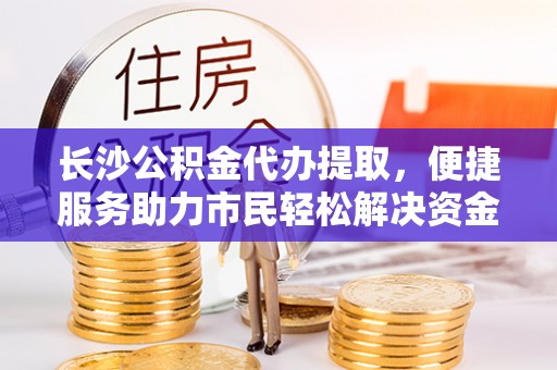 武隆长沙公积金代办提取，便捷服务助力市民轻松解决资金需求