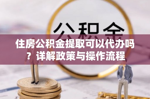 武隆住房公积金提取可以代办吗？详解政策与操作流程