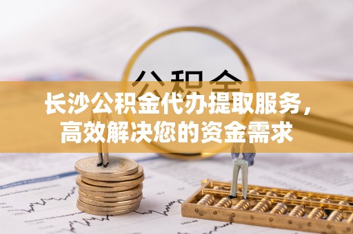 武隆长沙公积金代办提取服务，高效解决您的资金需求