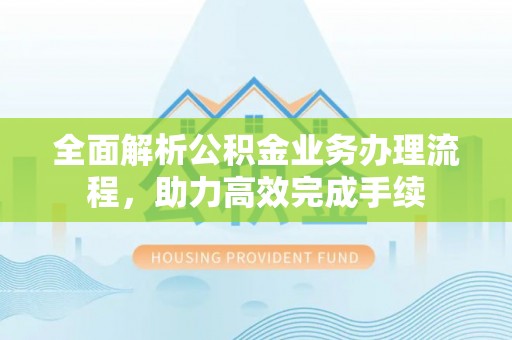 武隆全面解析公积金业务办理流程，助力高效完成手续
