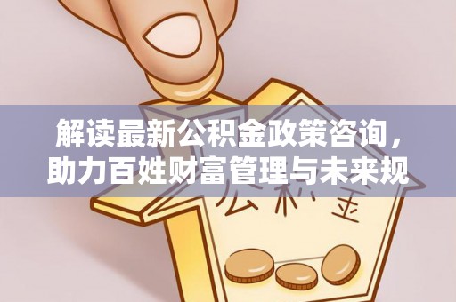武隆解读最新公积金政策咨询，助力百姓财富管理与未来规划