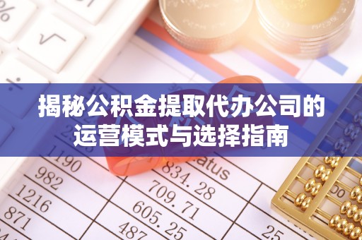 武隆揭秘公积金提取代办公司的运营模式与选择指南