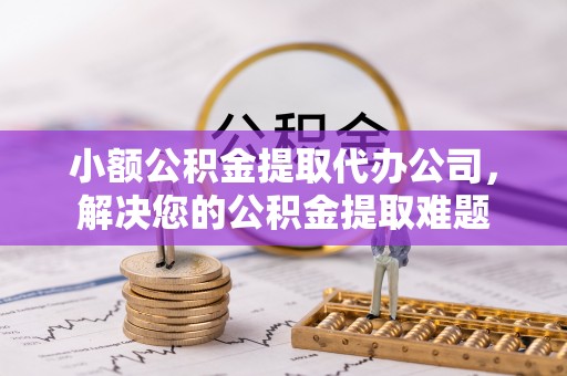 武隆小额公积金提取代办公司，解决您的公积金提取难题