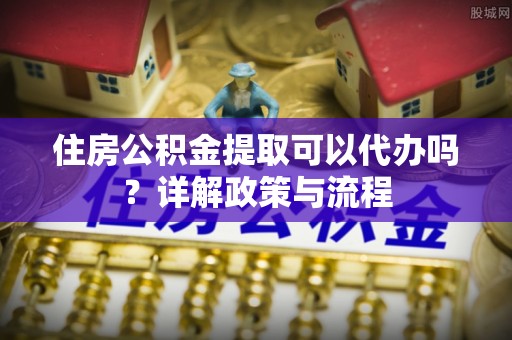 武隆住房公积金提取可以代办吗？详解政策与流程