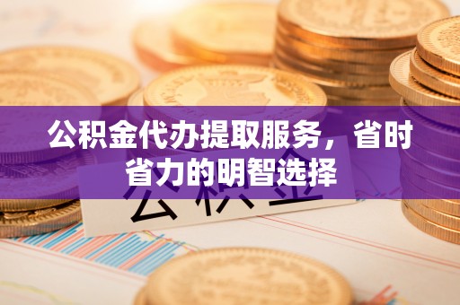 武隆公积金代办提取服务，省时省力的明智选择