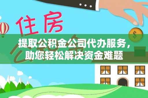 武隆提取公积金公司代办服务，助您轻松解决资金难题