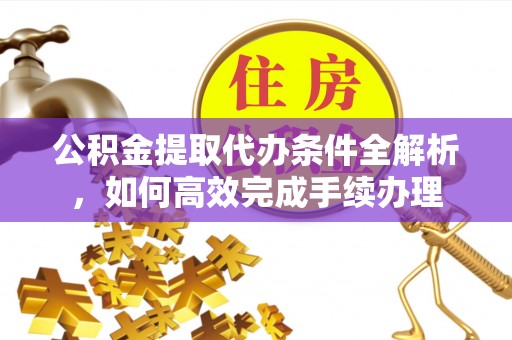 武隆公积金提取代办条件全解析，如何高效完成手续办理