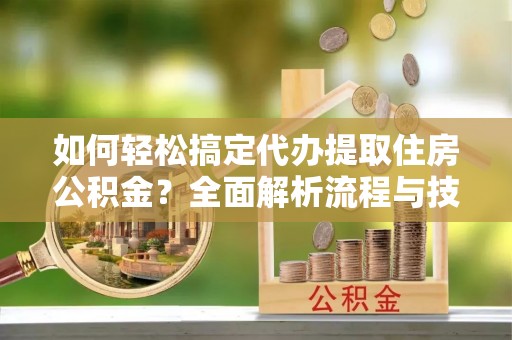 武隆如何轻松搞定代办提取住房公积金？全面解析流程与技巧