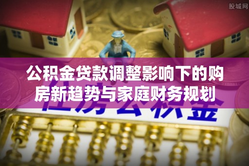 武隆公积金贷款调整影响下的购房新趋势与家庭财务规划