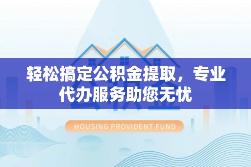 武隆轻松搞定公积金提取，专业代办服务助您无忧