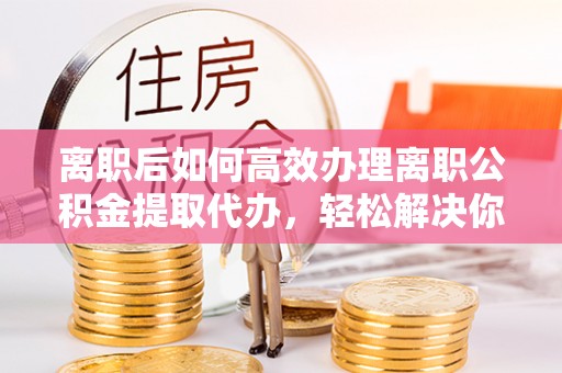 武隆离职后如何高效办理离职公积金提取代办，轻松解决你的后顾之忧