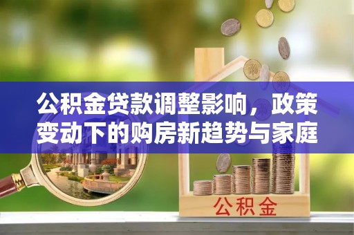 武隆公积金贷款调整影响，政策变动下的购房新趋势与家庭财务规划