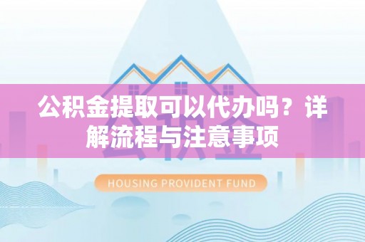 武隆公积金提取可以代办吗？详解流程与注意事项