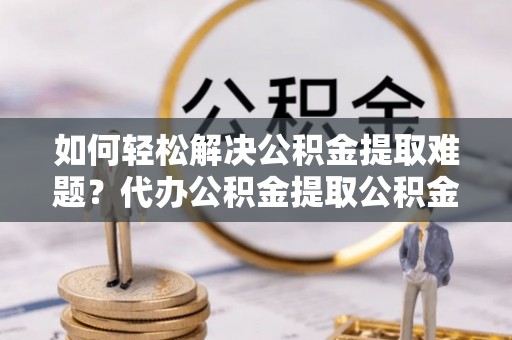 武隆如何轻松解决公积金提取难题？代办公积金提取公积金服务详解